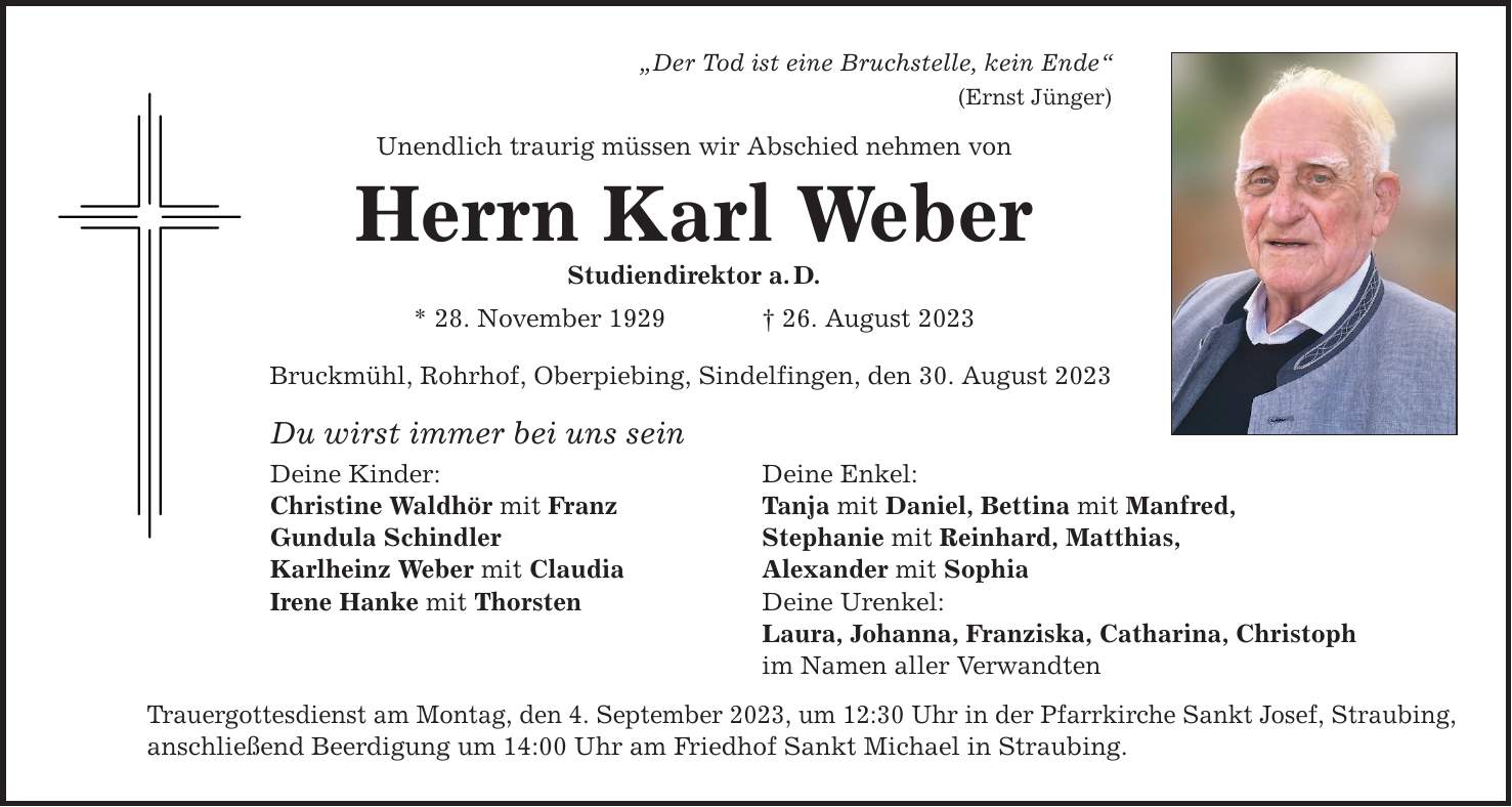 Der Tod ist eine Bruchstelle, kein Ende (Ernst Jünger) Unendlich traurig müssen wir Abschied nehmen von Herrn Karl Weber Studiendirektor a.D. * 28. November ***. August 2023 Bruckmühl, Rohrhof, Oberpiebing, Sindelfingen, den 30. August 2023 Du wirst immer bei uns sein Deine Kinder: Deine Enkel: Christine Waldhör mit Franz Tanja mit Daniel, Bettina mit Manfred, Gundula Schindler Stephanie mit Reinhard, Matthias, Karlheinz Weber mit Claudia Alexander mit Sophia Irene Hanke mit Thorsten Deine Urenkel: Laura, Johanna, Franziska, Catharina, Christoph im Namen aller Verwandten Trauergottesdienst am Montag, den 4. September 2023, um 12:30 Uhr in der Pfarrkirche Sankt Josef, Straubing, anschließend Beerdigung um 14:00 Uhr am Friedhof Sankt Michael in Straubing.