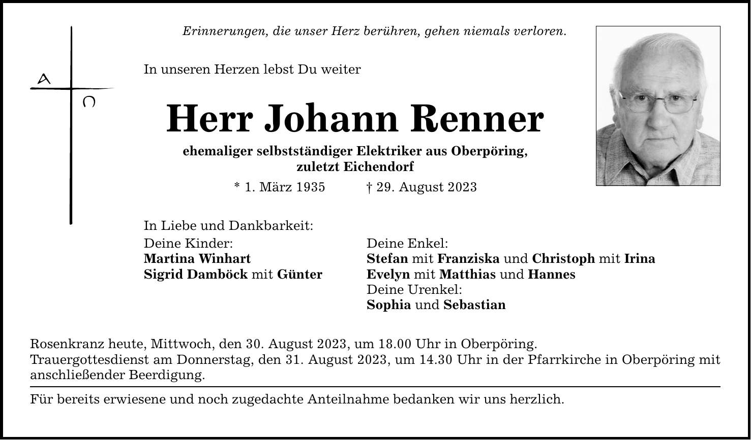 Erinnerungen, die unser Herz berühren, gehen niemals verloren. In unseren Herzen lebst Du weiter Herr Johann Renner ehemaliger selbstständiger Elektriker aus Oberpöring, zuletzt Eichendorf * 1. März ***. August 2023 In Liebe und Dankbarkeit: Deine Kinder: Deine Enkel: Martina Winhart Stefan mit Franziska und Christoph mit Irina Sigrid Damböck mit Günter Evelyn mit Matthias und Hannes Deine Urenkel: Sophia und Sebastian Rosenkranz heute, Mittwoch, den 30. August 2023, um 18.00 Uhr in Oberpöring. Trauergottesdienst am Donnerstag, den 31. August 2023, um 14.30 Uhr in der Pfarrkirche in Oberpöring mit anschließender Beerdigung. Für bereits erwiesene und noch zugedachte Anteilnahme bedanken wir uns herzlich.