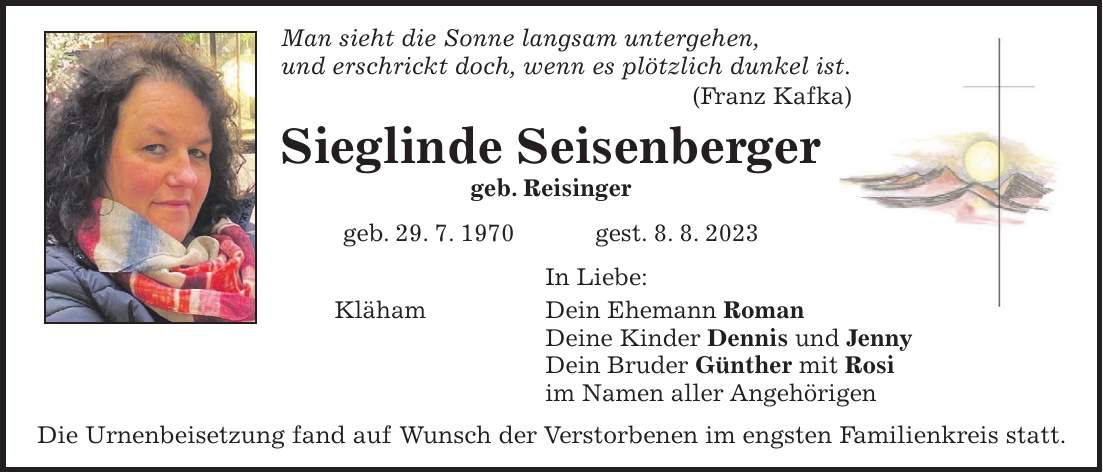 Man sieht die Sonne langsam untergehen, und erschrickt doch, wenn es plötzlich dunkel ist. (Franz Kafka) Sieglinde Seisenberger geb. Reisinger geb. 29. 7. 1970 gest. 8. 8. 2023 In Liebe: Kläham Dein Ehemann Roman Deine Kinder Dennis und Jenny Dein Bruder Günther mit Rosi im Namen aller Angehörigen Die Urnenbeisetzung fand auf Wunsch der Verstorbenen im engsten Familienkreis statt.