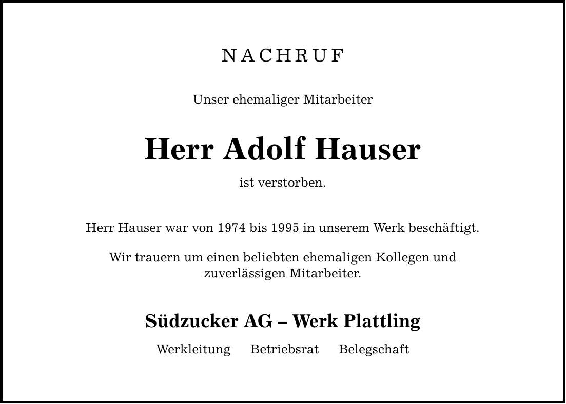 NACHRUF Unser ehemaliger Mitarbeiter Herr Adolf Hauser ist verstorben. Herr Hauser war von 1974 bis 1995 in unserem Werk beschäftigt. Wir trauern um einen beliebten ehemaligen Kollegen und zuverlässigen Mitarbeiter. Südzucker AG  Werk Plattling Werkleitung  Betriebsrat  Belegschaft