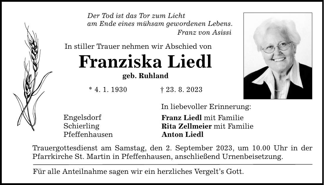 Der Tod ist das Tor zum Licht am Ende eines mühsam gewordenen Lebens. Franz von Asissi In stiller Trauer nehmen wir Abschied von Franziska Liedl geb. Ruhland * 4. 1. ***. 8. 2023 Engelsdorf Schierling Pfeffenhausen In liebevoller Erinnerung: Franz Liedl mit Familie Rita Zellmeier mit Familie Anton Liedl Trauergottesdienst am Samstag, den 2. September 2023, um 10.00 Uhr in der Pfarrkirche St. Martin in Pfeffenhausen, anschließend Urnenbeisetzung. Für alle Anteilnahme sagen wir ein herzliches Vergelts Gott.