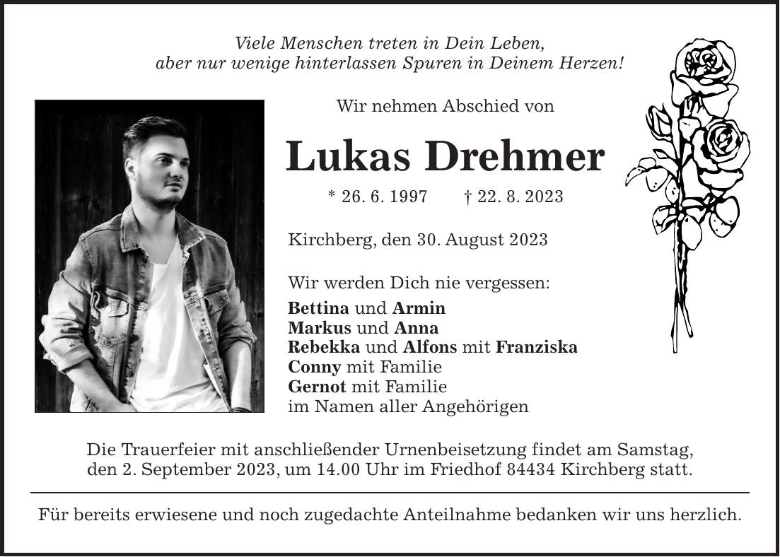 Viele Menschen treten in Dein Leben, aber nur wenige hinterlassen Spuren in Deinem Herzen! Wir nehmen Abschied von Lukas Drehmer * 26. 6. 1997 + 22. 8. 2023 Kirchberg, den 30. August 2023 Wir werden Dich nie vergessen: Bettina und Armin Markus und Anna Rebekka und Alfons mit Franziska Conny mit Familie Gernot mit Familie im Namen aller Angehörigen Die Trauerfeier mit anschließender Urnenbeisetzung findet am Samstag, den 2. September 2023, um 14.00 Uhr im Friedhof 84434 Kirchberg statt. Für bereits erwiesene und noch zugedachte Anteilnahme bedanken wir uns herzlich.