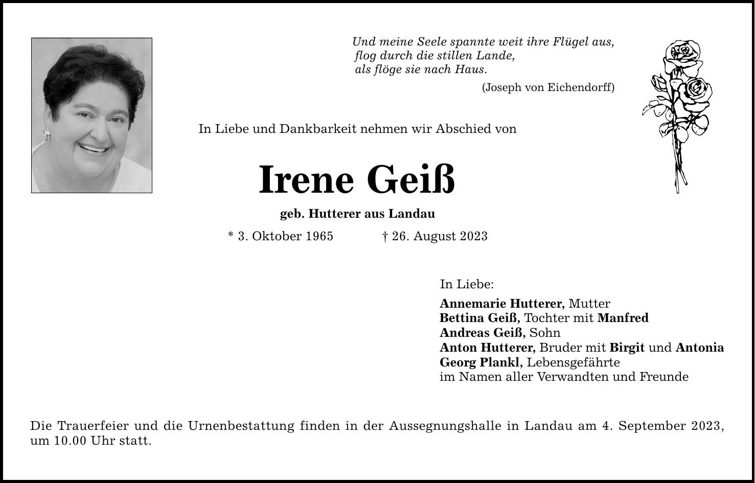 Und meine Seele spannte weit ihre Flügel aus, flog durch die stillen Lande, als flöge sie nach Haus. (Joseph von Eichendorff) In Liebe und Dankbarkeit nehmen wir Abschied von Irene Geiß geb. Hutterer aus Landau * 3. Oktober ***. August 2023 Die Trauerfeier und die Urnenbestattung finden in der Aussegnungshalle in Landau am 4. September 2023, um 10.00 Uhr statt. In Liebe: Annemarie Hutterer, Mutter Bettina Geiß, Tochter mit Manfred Andreas Geiß, Sohn Anton Hutterer, Bruder mit Birgit und Antonia Georg Plankl, Lebensgefährte im Namen aller Verwandten und Freunde