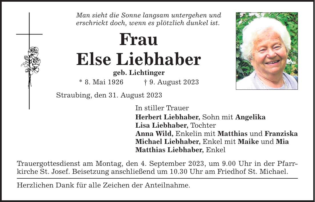 Man sieht die Sonne langsam untergehen und erschrickt doch, wenn es plötzlich dunkel ist. Frau Else Liebhaber geb. Lichtinger * 8. Mai 1926    9. August 2023 Straubing, den 31. August 2023 In stiller Trauer Herbert Liebhaber, Sohn mit Angelika Lisa Liebhaber, Tochter Anna Wild, Enkelin mit Matthias und Franziska Michael Liebhaber, Enkel mit Maike und Mia Matthias Liebhaber, Enkel Trauergottesdienst am Montag, den 4. September 2023, um 9.00 Uhr in der Pfarrkirche St. Josef. Beisetzung anschließend um 10.30 Uhr am Friedhof St. Michael. Herzlichen Dank für alle Zeichen der Anteilnahme.