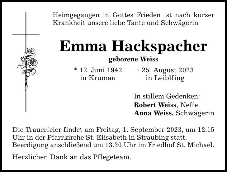 Heimgegangen in Gottes Frieden ist nach kurzer Krankheit unsere liebe Tante und Schwägerin Emma Hackspacher geborene Weiss * 12. Juni 1942 in Krumau Die Trauerfeier findet am Freitag, 1. September 2023, um 12.15 Uhr in der Pfarrkirche St. Elisabeth in Straubing statt. Beerdigung anschließend um 13.30 Uhr im Friedhof St. Michael. Herzlichen Dank an das Pflegeteam.  25. August 2023 in Leiblfing In stillem Gedenken: Robert Weiss, Neffe Anna Weiss, Schwägerin