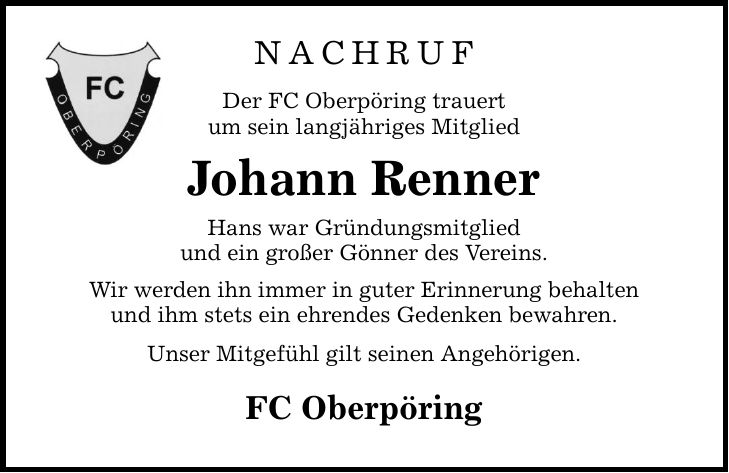 NACHRUF Der FC Oberpöring trauert um sein langjähriges Mitglied Johann Renner Hans war Gründungsmitglied und ein großer Gönner des Vereins. Wir werden ihn immer in guter Erinnerung behalten und ihm stets ein ehrendes Gedenken bewahren. Unser Mitgefühl gilt seinen Angehörigen. FC Oberpöring