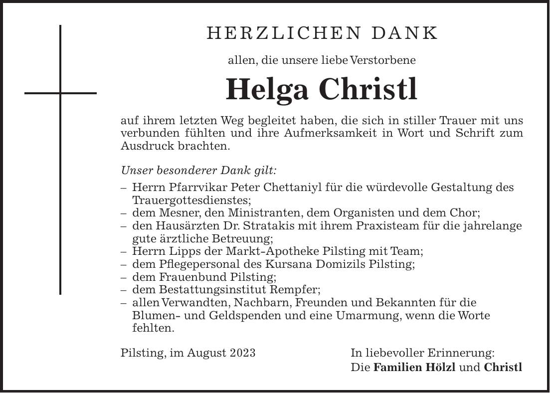 Herzlichen Dank allen, die unsere liebe Verstorbene Helga Christl auf ihrem letzten Weg begleitet haben, die sich in stiller Trauer mit uns verbunden fühlten und ihre Aufmerksamkeit in Wort und Schrift zum Ausdruck brachten. Unser besonderer Dank gilt: - Herrn Pfarrvikar Peter Chettaniyl für die würdevolle Gestaltung des Trauergottesdienstes; - dem Mesner, den Ministranten, dem Organisten und dem Chor; - den Hausärzten Dr. Stratakis mit ihrem Praxisteam für die jahrelange gute ärztliche Betreuung; - Herrn Lipps der Markt-Apotheke Pilsting mit Team; - dem Pflegepersonal des Kursana Domizils Pilsting; - dem Frauenbund Pilsting; - dem Bestattungsinstitut Rempfer; - allen Verwandten, Nachbarn, Freunden und Bekannten für die Blumen- und Geldspenden und eine Umarmung, wenn die Worte fehlten. Pilsting, im August 2023 In liebevoller Erinnerung: Die Familien Hölzl und Christl