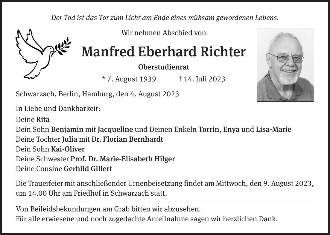 Der Tod ist das Tor zum Licht am Ende eines mühsam gewordenen Lebens. Wir nehmen Abschied von Manfred Eberhard Richter Oberstudienrat * 7. August 1939 + 14. Juli 2023 Schwarzach, Berlin, Hamburg, den 4. August 2023 In Liebe und Dankbarkeit: Deine Rita Dein Sohn Benjamin mit Jacqueline und Deinen Enkeln Torrin, Enya und Lisa-Marie Deine Tochter Julia mit Dr. Florian Bernhardt Dein Sohn Kai-Oliver Deine Schwester Prof. Dr. Marie-Elisabeth Hilger Deine Cousine Gerhild Gillert Die Trauerfeier mit anschließender Urnenbeisetzung findet am Mittwoch, den 9. August 2023, um 14.00 Uhr am Friedhof in Schwarzach statt. Von Beileidsbekundungen am Grab bitten wir abzusehen. Für alle erwiesene und noch zugedachte Anteilnahme sagen wir herzlichen Dank.