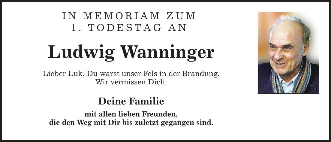 In Memoriam zum 1. Todestag an Ludwig Wanninger Lieber Luk, Du warst unser Fels in der Brandung. Wir vermissen Dich. Deine Familie mit allen lieben Freunden, die den Weg mit Dir bis zuletzt gegangen sind.