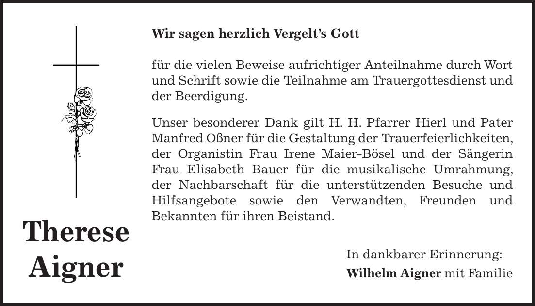 Wir sagen herzlich Vergelts Gott für die vielen Beweise aufrichtiger Anteilnahme durch Wort und Schrift sowie die Teilnahme am Trauergottesdienst und der Beerdigung. Unser besonderer Dank gilt H. H. Pfarrer Hierl und Pater Manfred Oßner für die Gestaltung der Trauerfeierlichkeiten, der Organistin Frau Irene Maier-Bösel und der Sängerin Frau Elisabeth Bauer für die musikalische Umrahmung, der Nachbarschaft für die unterstützenden Besuche und Hilfsangebote sowie den Verwandten, Freunden und Bekannten für ihren Beistand. In dankbarer Erinnerung: Wilhelm Aigner mit FamilieTherese Aigner