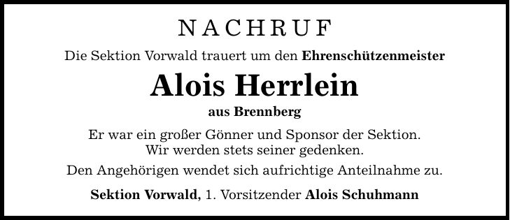 NACHRUF Die Sektion Vorwald trauert um den Ehrenschützenmeister Alois Herrlein aus Brennberg Er war ein großer Gönner und Sponsor der Sektion. Wir werden stets seiner gedenken. Den Angehörigen wendet sich aufrichtige Anteilnahme zu. Sektion Vorwald, 1. Vorsitzender Alois Schuhmann