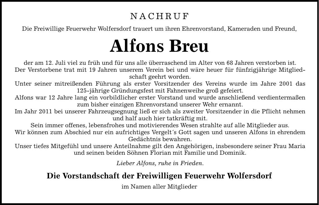 NACHRUF Die Freiwillige Feuerwehr Wolfersdorf trauert um ihren Ehrenvorstand, Kameraden und Freund, Alfons Breu der am 12. Juli viel zu früh und für uns alle überraschend im Alter von 68 Jahren verstorben ist. Der Verstorbene trat mit 19 Jahren unserem Verein bei und wäre heuer für fünfzigjährige Mitgliedschaft geehrt worden. Unter seiner mitreißenden Führung als erster Vorsitzender des Vereins wurde im Jahre 2001 das 125-jährige Gründungsfest mit Fahnenweihe groß gefeiert. Alfons war 12 Jahre lang ein vorbildlicher erster Vorstand und wurde anschließend verdientermaßen zum bisher einzigen Ehrenvorstand unserer Wehr ernannt. Im Jahr 2011 bei unserer Fahrzeugsegnung ließ er sich als zweiter Vorsitzender in die Pflicht nehmen und half auch hier tatkräftig mit. Sein immer offenes, lebensfrohes und motivierendes Wesen strahlte auf alle Mitglieder aus. Wir können zum Abschied nur ein aufrichtiges Vergelts Gott sagen und unseren Alfons in ehrendem Gedächtnis bewahren. Unser tiefes Mitgefühl und unsere Anteilnahme gilt den Angehörigen, insbesondere seiner Frau Maria und seinen beiden Söhnen Florian mit Familie und Dominik. Lieber Alfons, ruhe in Frieden. Die Vorstandschaft der Freiwilligen Feuerwehr Wolfersdorf im Namen aller Mitglieder