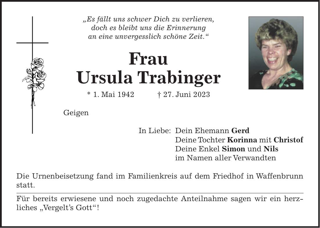 'Es fällt uns schwer Dich zu verlieren, doch es bleibt uns die Erinnerung an eine unvergesslich schöne Zeit.' Frau Ursula Trabinger * 1. Mai 1942 + 27. Juni 2023 Geigen In Liebe: Dein Ehemann Gerd Deine Tochter Korinna mit Christof Deine Enkel Simon und Nils im Namen aller Verwandten Die Urnenbeisetzung fand im Familienkreis auf dem Friedhof in Waffenbrunn statt. Für bereits erwiesene und noch zugedachte Anteilnahme sagen wir ein herzliches 'Vergelts Gott'!