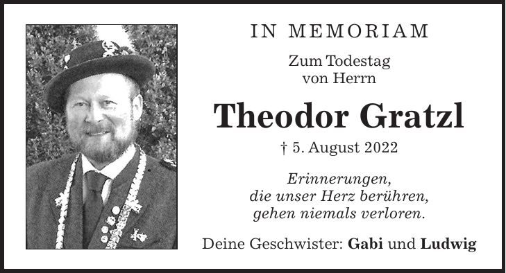 IN MEMORIAM Zum Todestag von Herrn Theodor Gratzl + 5. August 2022 Erinnerungen, die unser Herz berühren, gehen niemals verloren. Deine Geschwister: Gabi und Ludwig