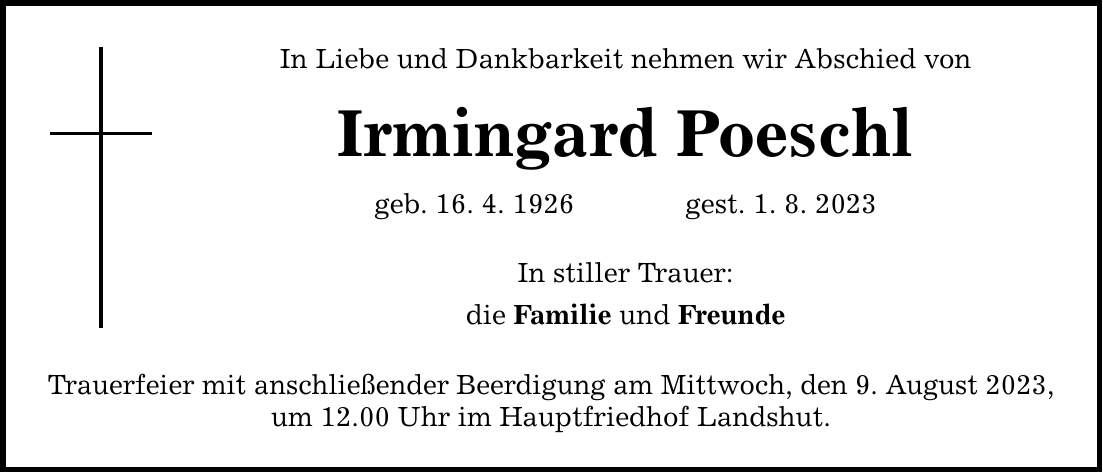 In Liebe und Dankbarkeit nehmen wir Abschied von Irmingard Poeschl geb. 16. 4. 1926gest. 1. 8. 2023 In stiller Trauer: die Familie und Freunde Trauerfeier mit anschließender Beerdigung am Mittwoch, den 9. August 2023, um 12.00 Uhr im Hauptfriedhof Landshut.