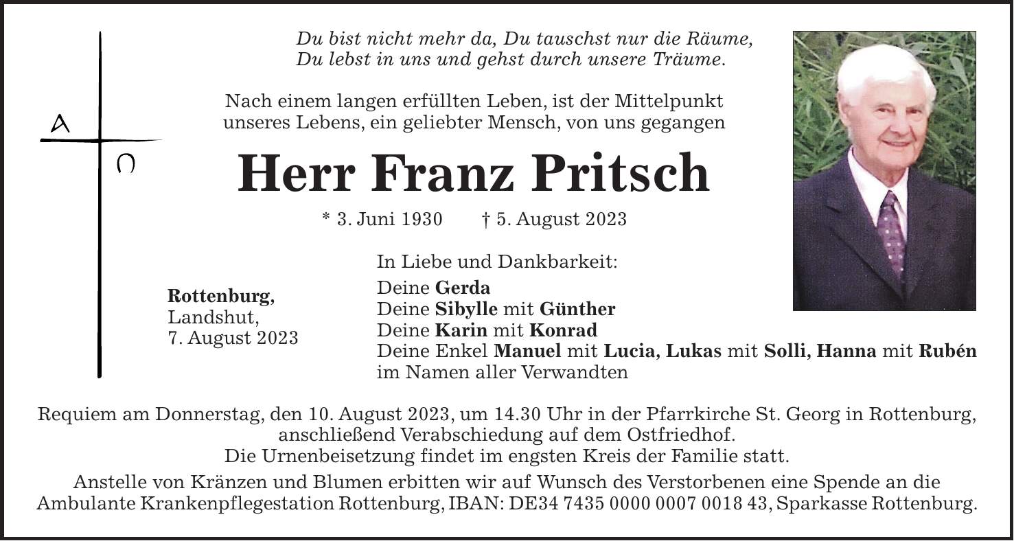 Du bist nicht mehr da, Du tauschst nur die Räume, Du lebst in uns und gehst durch unsere Träume. Nach einem langen erfüllten Leben, ist der Mittelpunkt unseres Lebens, ein geliebter Mensch, von uns gegangen Herr Franz Pritsch * 3. Juni 1930 + 5. August 2023 In Liebe und Dankbarkeit: Deine Gerda Deine Sibylle mit Günther Deine Karin mit Konrad Deine Enkel Manuel mit Lucia, Lukas mit Solli, Hanna mit Rubén im Namen aller Verwandten Requiem am Donnerstag, den 10. August 2023, um 14.30 Uhr in der Pfarrkirche St. Georg in Rottenburg, anschließend Verabschiedung auf dem Ostfriedhof. Die Urnenbeisetzung findet im engsten Kreis der Familie statt. Anstelle von Kränzen und Blumen erbitten wir auf Wunsch des Verstorbenen eine Spende an die Ambulante Krankenpflegestation Rottenburg, IBAN: DE***, Sparkasse Rottenburg.Rottenburg, Landshut, 7. August 2023