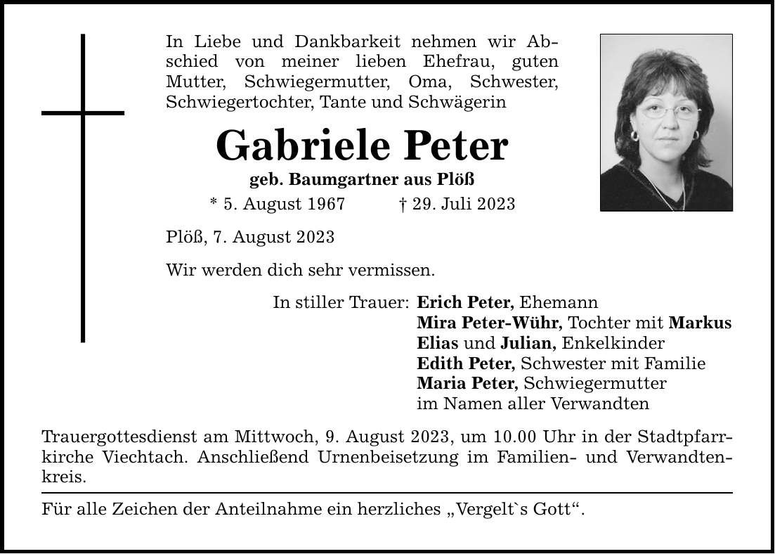 In Liebe und Dankbarkeit nehmen wir Abschied von meiner lieben Ehefrau, guten ­Mutter, Schwiegermutter, Oma, Schwester, Schwiegertochter, Tante und Schwägerin Gabriele Peter geb. Baumgartner aus Plöß * 5. August ***. Juli 2023 Plöß, 7. August 2023 Wir werden dich sehr vermissen. In stiller Trauer: Erich Peter, Ehemann Mira Peter-Wühr, Tochter mit Markus Elias und Julian, Enkelkinder Edith Peter, Schwester mit Familie Maria Peter, Schwiegermutter im Namen aller Verwandten Trauergottesdienst am Mittwoch, 9. August 2023, um 10.00 Uhr in der Stadtpfarrkirche Viechtach. Anschließend Urnenbeisetzung im Familien- und Verwandtenkreis. Für alle Zeichen der Anteilnahme ein herzliches Vergelt`s Gott.