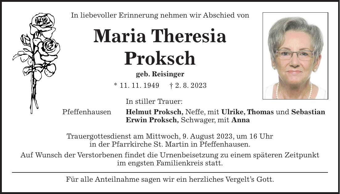 In liebevoller Erinnerung nehmen wir Abschied von Maria Theresia Proksch geb. Reisinger * 11. 11. 1949 + 2. 8. 2023 In stiller Trauer: Pfeffenhausen Helmut Proksch, Neffe, mit Ulrike, Thomas und Sebastian Erwin Proksch, Schwager, mit Anna Trauergottesdienst am Mittwoch, 9. August 2023, um 16 Uhr in der Pfarrkirche St. Martin in Pfeffenhausen. Auf Wunsch der Verstorbenen findet die Urnenbeisetzung zu einem späteren Zeitpunkt im engsten Familienkreis statt. Für alle Anteilnahme sagen wir ein herzliches Vergelts Gott.