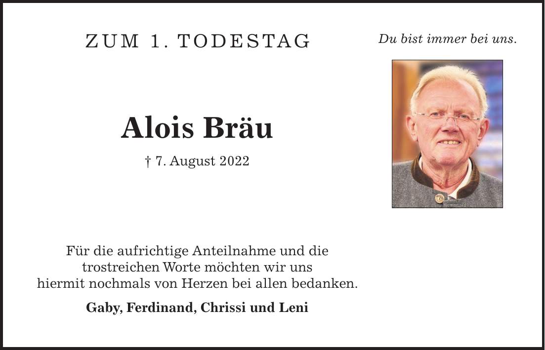 Zum 1. Todestag Alois Bräu + 7. August 2022 Für die aufrichtige Anteilnahme und die trostreichen Worte möchten wir uns hiermit nochmals von Herzen bei allen bedanken. Gaby, Ferdinand, Chrissi und LeniDu bist immer bei uns.