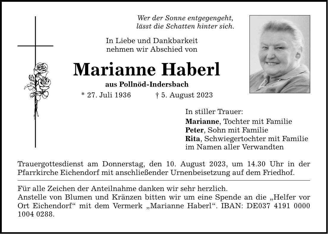 Wer der Sonne entgegengeht, lässt die Schatten hinter sich. In Liebe und Dankbarkeit nehmen wir Abschied von Marianne Haberl aus Pollnöd-Indersbach * 27. Juli 1936  5. August 2023 Trauergottesdienst am Donnerstag, den 10. August 2023, um 14.30 Uhr in der Pfarrkirche Eichendorf mit anschließender Urnenbeisetzung auf dem Friedhof. Für alle Zeichen der Anteilnahme danken wir sehr herzlich. Anstelle von Blumen und Kränzen bitten wir um eine Spende an die Helfer vor Ort Eichendorf mit dem Vermerk Marianne Haberl. IBAN: DE***. In stiller Trauer: Marianne, Tochter mit Familie Peter, Sohn mit Familie Rita, Schwiegertochter mit Familie im Namen aller Verwandten