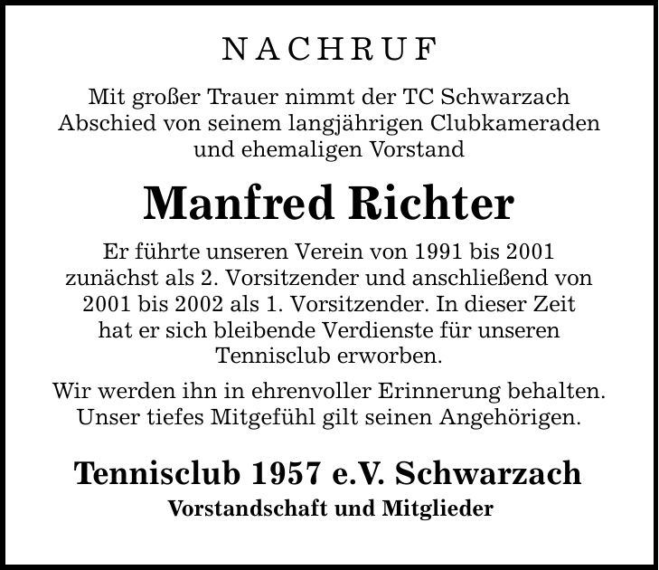 nachruf Mit großer Trauer nimmt der TC Schwarzach Abschied von seinem langjährigen Clubkameraden und ehemaligen Vorstand Manfred Richter Er führte unseren Verein von 1991 bis 2001 zunächst als 2. Vorsitzender und anschließend von 2001 bis 2002 als 1. Vorsitzender. In dieser Zeit hat er sich bleibende Verdienste für unseren Tennisclub erworben. Wir werden ihn in ehrenvoller Erinnerung behalten. Unser tiefes Mitgefühl gilt seinen Angehörigen. Tennisclub 1957 e.V. Schwarzach Vorstandschaft und Mitglieder