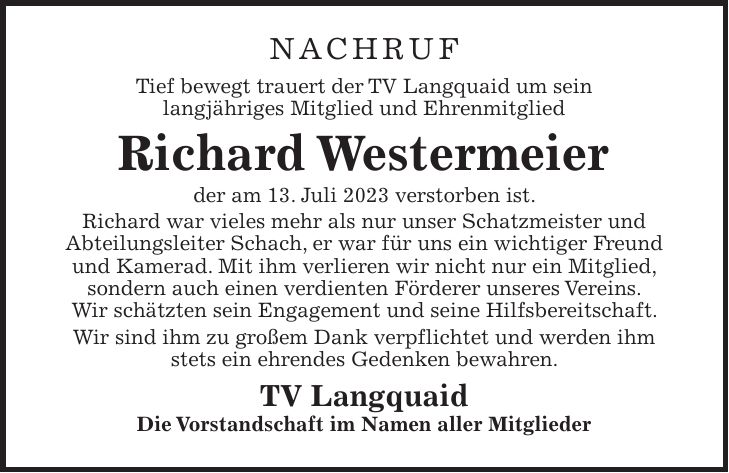 NACHRUF Tief bewegt trauert der TV Langquaid um sein langjähriges Mitglied und Ehrenmitglied Richard Westermeier der am 13. Juli 2023 verstorben ist. Richard war vieles mehr als nur unser Schatzmeister und Abteilungsleiter Schach, er war für uns ein wichtiger Freund und Kamerad. Mit ihm verlieren wir nicht nur ein Mitglied, sondern auch einen verdienten Förderer unseres Vereins. Wir schätzten sein Engagement und seine Hilfsbereitschaft. Wir sind ihm zu großem Dank verpflichtet und werden ihm stets ein ehrendes Gedenken bewahren. TV Langquaid Die Vorstandschaft im Namen aller Mitglieder