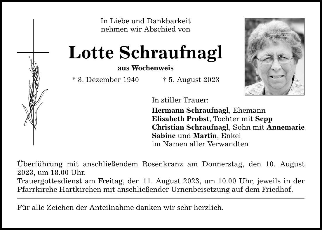 In Liebe und Dankbarkeit nehmen wir Abschied von Lotte Schraufnagl aus Wochenweis * 8. Dezember 1940  5. August 2023 In stiller Trauer: Hermann Schraufnagl, Ehemann Elisabeth Probst, Tochter mit Sepp Christian Schraufnagl, Sohn mit Annemarie Sabine und Martin, Enkel im Namen aller Verwandten Überführung mit anschließendem Rosenkranz am Donnerstag, den 10. August 2023, um 18.00 Uhr. Trauergottesdienst am Freitag, den 11. August 2023, um 10.00 Uhr, jeweils in der Pfarrkirche Hartkirchen mit anschließender Urnenbeisetzung auf dem Friedhof. Für alle Zeichen der Anteilnahme danken wir sehr herzlich.