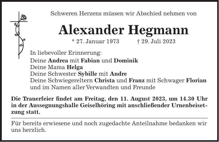 Schweren Herzens müssen wir Abschied nehmen von Alexander Hegmann * 27. Januar 1973 + 29. Juli 2023 In liebevoller Erinnerung: Deine Andrea mit Fabian und Dominik Deine Mama Helga Deine Schwester Sybille mit Andre Deine Schwiegereltern Christa und Franz mit Schwager Florian und im Namen aller Verwandten und Freunde Die Trauerfeier findet am Freitag, den 11. August 2023, um 14.30 Uhr in der Aussegnungshalle Geiselhöring mit anschließender Urnenbeisetzung statt. Für bereits erwiesene und noch zugedachte Anteilnahme bedanken wir uns herzlich.