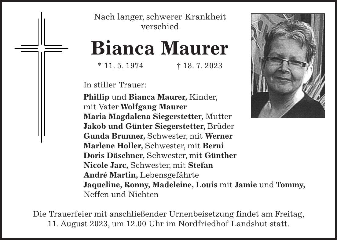 Nach langer, schwerer Krankheit verschied Bianca Maurer * 11. 5. 1974 + 18. 7. 2023 In stiller Trauer: Phillip und Bianca Maurer, Kinder, mit Vater Wolfgang Maurer Maria Magdalena Siegerstetter, Mutter Jakob und Günter Siegerstetter, Brüder Gunda Brunner, Schwester, mit Werner Marlene Holler, Schwester, mit Berni Doris Däschner, Schwester, mit Günther Nicole Jarc, Schwester, mit Stefan André Martin, Lebensgefährte Jaqueline, Ronny, Madeleine, Louis mit Jamie und Tommy, Neffen und Nichten Die Trauerfeier mit anschließender Urnenbeisetzung findet am Freitag, 11. August 2023, um 12.00 Uhr im Nordfriedhof Landshut statt.