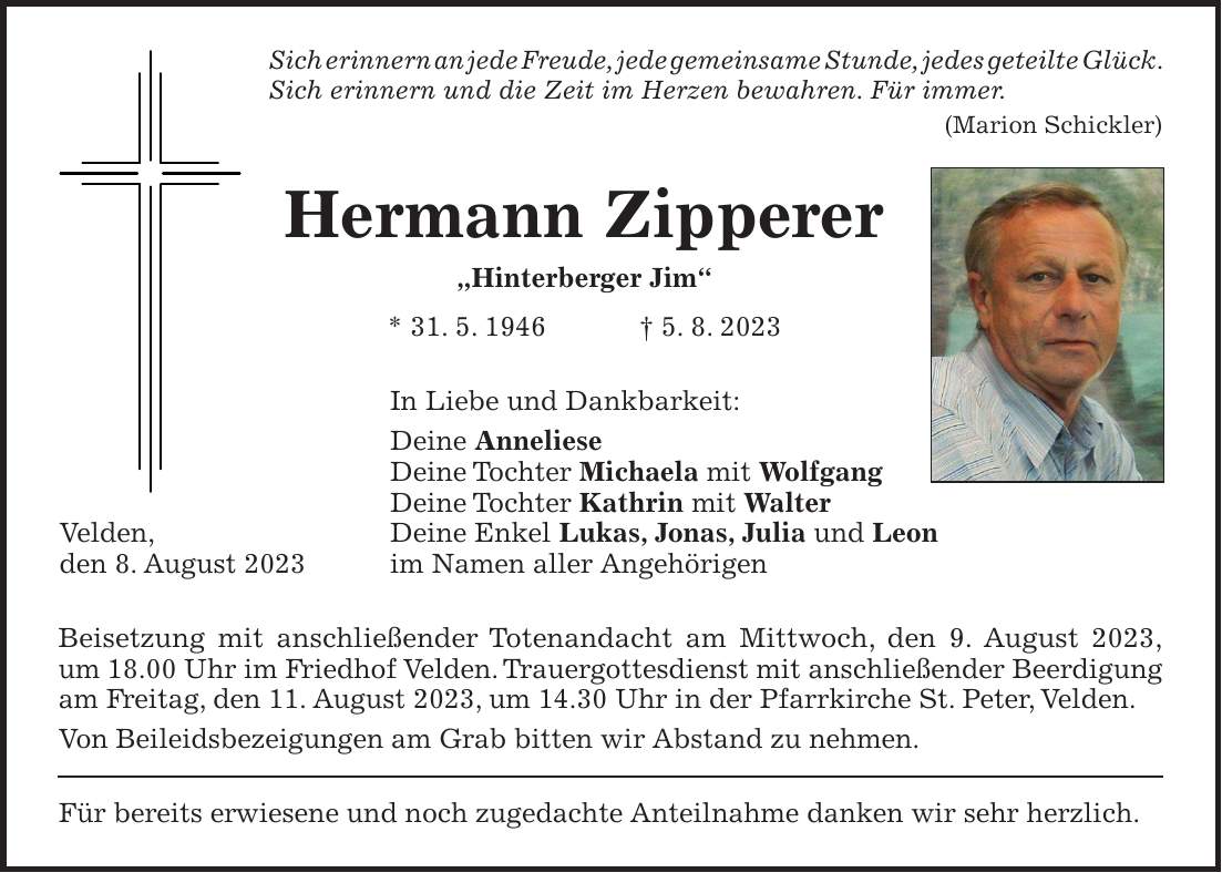 Sich erinnern an jede Freude, jede gemeinsame Stunde, jedes geteilte Glück. Sich erinnern und die Zeit im Herzen bewahren. Für immer. (Marion Schickler) Hermann Zipperer 'Hinterberger Jim' * 31. 5. 1946 + 5. 8. 2023 In Liebe und Dankbarkeit: Deine Anneliese Deine Tochter Michaela mit Wolfgang Deine Tochter Kathrin mit Walter Deine Enkel Lukas, Jonas, Julia und Leon im Namen aller Angehörigen Beisetzung mit anschließender Totenandacht am Mittwoch, den 9. August 2023, um 18.00 Uhr im Friedhof Velden. Trauergottesdienst mit anschließender Beerdigung am Freitag, den 11. August 2023, um 14.30 Uhr in der Pfarrkirche St. Peter, Velden. Von Beileidsbezeigungen am Grab bitten wir Abstand zu nehmen. Für bereits erwiesene und noch zugedachte Anteilnahme danken wir sehr herzlich.Velden, den 8. August 2023