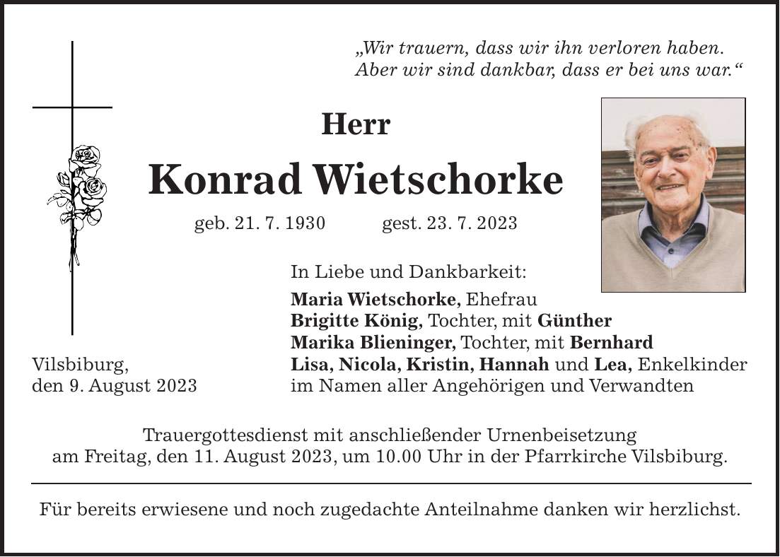 'Wir trauern, dass wir ihn verloren haben. Aber wir sind dankbar, dass er bei uns war.' Herr Konrad Wietschorke geb. 21. 7. 1930 gest. 23. 7. 2023 In Liebe und Dankbarkeit: Maria Wietschorke, Ehefrau Brigitte König, Tochter, mit Günther Marika Blieninger, Tochter, mit Bernhard Vilsbiburg, Lisa, Nicola, Kristin, Hannah und Lea, Enkelkinder den 9. August 2023 im Namen aller Angehörigen und Verwandten Trauergottesdienst mit anschließender Urnenbeisetzung am Freitag, den 11. August 2023, um 10.00 Uhr in der Pfarrkirche Vilsbiburg. Für bereits erwiesene und noch zugedachte Anteilnahme danken wir herzlichst.