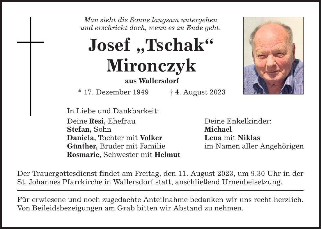 Man sieht die Sonne langsam untergehen und erschrickt doch, wenn es zu Ende geht. Josef Tschak Mironczyk aus Wallersdorf * 17. Dezember 1949    4. August 2023 In Liebe und Dankbarkeit: Deine Resi, Ehefrau Deine Enkelkinder: Stefan, Sohn Michael Daniela, Tochter mit Volker Lena mit Niklas Günther, Bruder mit Familie im Namen aller Angehörigen Rosmarie, Schwester mit Helmut Der Trauergottesdienst findet am Freitag, den 11. August 2023, um 9.30 Uhr in der St. Johannes Pfarrkirche in Wallersdorf statt, anschließend Urnenbeisetzung. Für erwiesene und noch zugedachte Anteilnahme bedanken wir uns recht herzlich. Von Beileidsbezeigungen am Grab bitten wir Abstand zu nehmen.