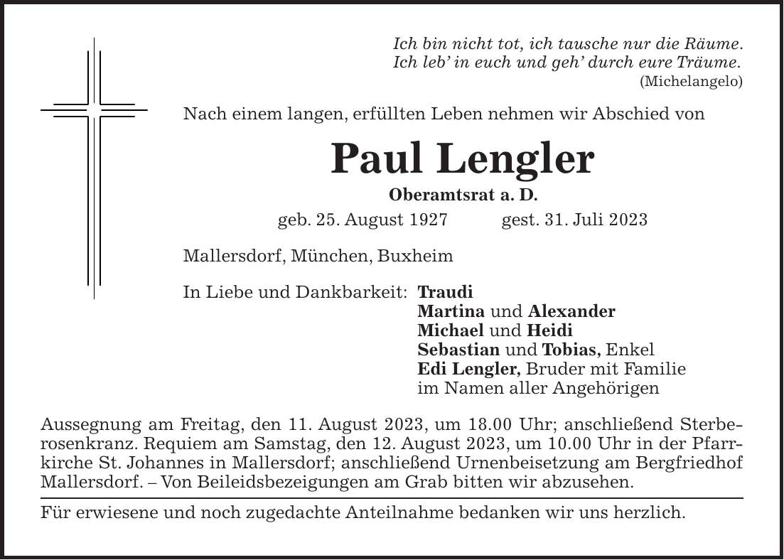 Ich bin nicht tot, ich tausche nur die Räume. Ich leb in euch und geh durch eure Träume. (Michelangelo) Nach einem langen, erfüllten Leben nehmen wir Abschied von Paul Lengler Oberamtsrat a. D. geb. 25. August 1927 gest. 31. Juli 2023 Mallersdorf, München, Buxheim In Liebe und Dankbarkeit: Traudi Martina und Alexander Michael und Heidi Sebastian und Tobias, Enkel Edi Lengler, Bruder mit Familie im Namen aller Angehörigen Aussegnung am Freitag, den 11. August 2023, um 18.00 Uhr; anschließend Sterberosenkranz. Requiem am Samstag, den 12. August 2023, um 10.00 Uhr in der Pfarrkirche St. Johannes in Mallersdorf; anschließend Urnenbeisetzung am Bergfriedhof Mallersdorf. - Von Beileidsbezeigungen am Grab bitten wir abzusehen. Für erwiesene und noch zugedachte Anteilnahme bedanken wir uns herzlich.