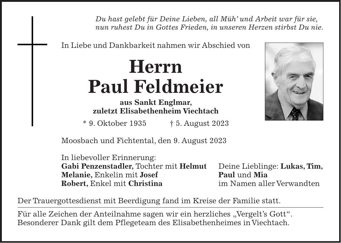 Du hast gelebt für Deine Lieben, all Müh und Arbeit war für sie, nun ruhest Du in Gottes Frieden, in unseren Herzen stirbst Du nie. In Liebe und Dankbarkeit nahmen wir Abschied von Herrn Paul Feldmeier aus Sankt Englmar, zuletzt Elisabethenheim Viechtach * 9. Oktober 1935 + 5. August 2023 Moosbach und Fichtental, den 9. August 2023 In liebevoller Erinnerung: Gabi Penzenstadler, Tochter mit Helmut Deine Lieblinge: Lukas, Tim, Melanie, Enkelin mit Josef Paul und Mia Robert, Enkel mit Christina im Namen aller Verwandten Der Trauergottesdienst mit Beerdigung fand im Kreise der Familie statt. Für alle Zeichen der Anteilnahme sagen wir ein herzliches 'Vergelts Gott'. Besonderer Dank gilt dem Pflegeteam des Elisabethenheimes in Viechtach.