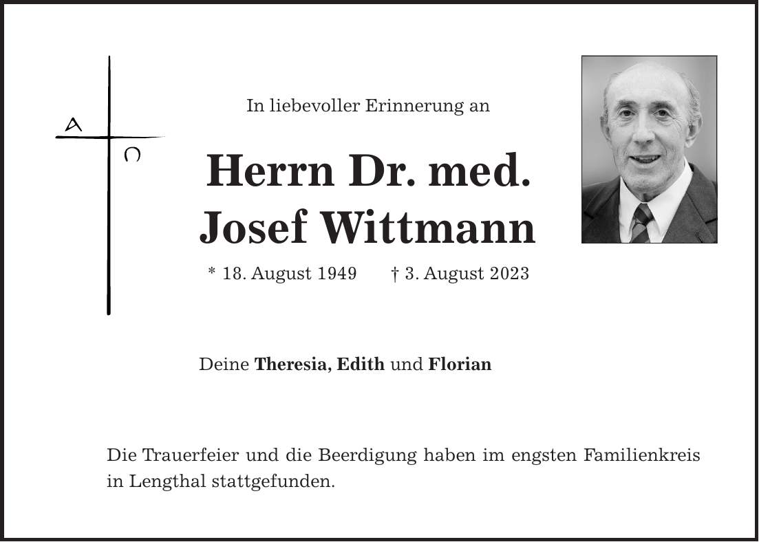 In liebevoller Erinnerung an Herrn Dr. med. Josef Wittmann * 18. August 1949 + 3. August 2023 Deine Theresia, Edith und Florian Die Trauerfeier und die Beerdigung haben im engsten Familienkreis in Lengthal stattgefunden.