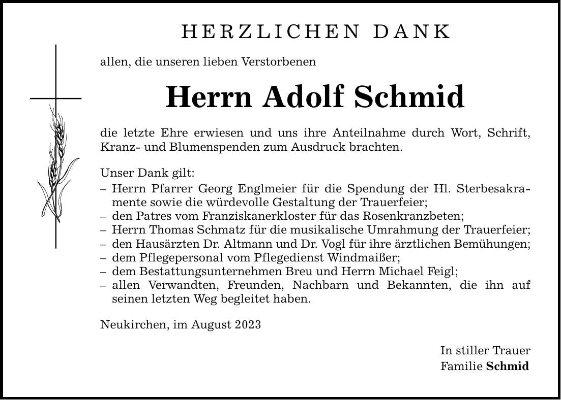 HERZLICHEN DANK allen, die unseren lieben Verstorbenen Herrn Adolf Schmid die letzte Ehre erwiesen und uns ihre Anteilnahme durch Wort, Schrift, Kranz- und Blumenspenden zum Ausdruck brachten. Unser Dank gilt:  Herrn Pfarrer Georg Englmeier für die Spendung der Hl. Sterbesakramente sowie die würdevolle Gestaltung der Trauerfeier;  den Patres vom Franziskanerkloster für das Rosenkranzbeten;  Herrn Thomas Schmatz für die musikalische Umrahmung der Trauerfeier;  den Hausärzten Dr. Altmann und Dr. Vogl für ihre ärztlichen Bemühungen;  dem Pflegepersonal vom Pflegedienst Windmaißer;  dem Bestattungsunternehmen Breu und Herrn Michael Feigl;  allen Verwandten, Freunden, Nachbarn und Bekannten, die ihn auf ­seinen letzten Weg begleitet haben. Neukirchen, im August 2023 In stiller Trauer Familie Schmid