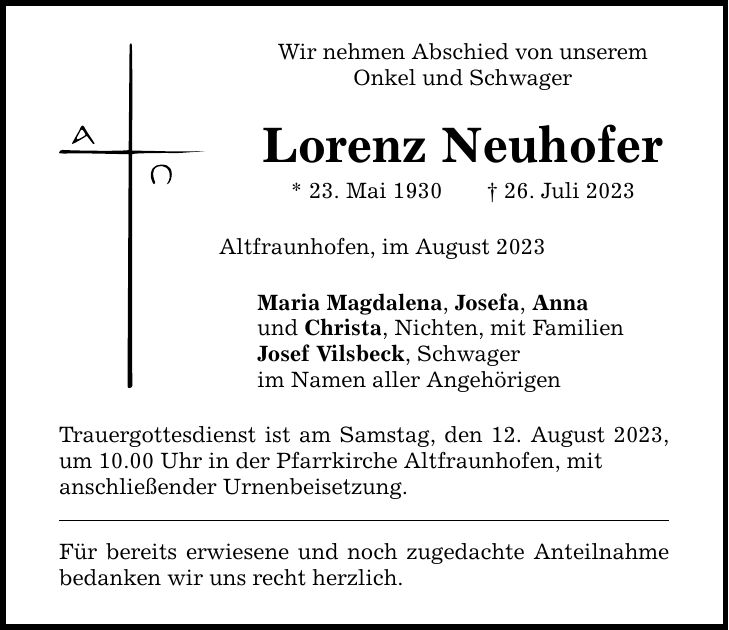 Wir nehmen Abschied von unserem Onkel und Schwager Lorenz Neuhofer * 23. Mai ***. Juli 2023 Altfraunhofen, im August 2023 Maria Magdalena, Josefa, Anna und Christa, Nichten, mit Familien Josef Vilsbeck, Schwager im Namen aller Angehörigen Trauergottesdienst ist am Samstag, den 12. August 2023, um 10.00 Uhr in der Pfarrkirche Altfraunhofen, mit anschließender Urnenbeisetzung. Für bereits erwiesene und noch zugedachte Anteilnahme bedanken wir uns recht herzlich.