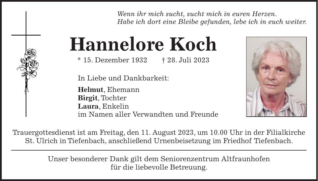 Unser besonderer Dank gilt dem Seniorenzentrum Altfraunhofen für die liebevolle Betreuung.Wenn ihr mich sucht, sucht mich in euren Herzen. Habe ich dort eine Bleibe gefunden, lebe ich in euch weiter.Hannelore Koch * 15. Dezember 1932 + 28. Juli 2023In Liebe und Dankbarkeit: Helmut, Ehemann Birgit, Tochter Laura, Enkelin im Namen aller Verwandten und FreundeTrauergottesdienst ist am Freitag, den 11. August 2023, um 10.00 Uhr in der Filialkirche St. Ulrich in Tiefenbach, anschließend Urnenbeisetzung im Friedhof Tiefenbach.