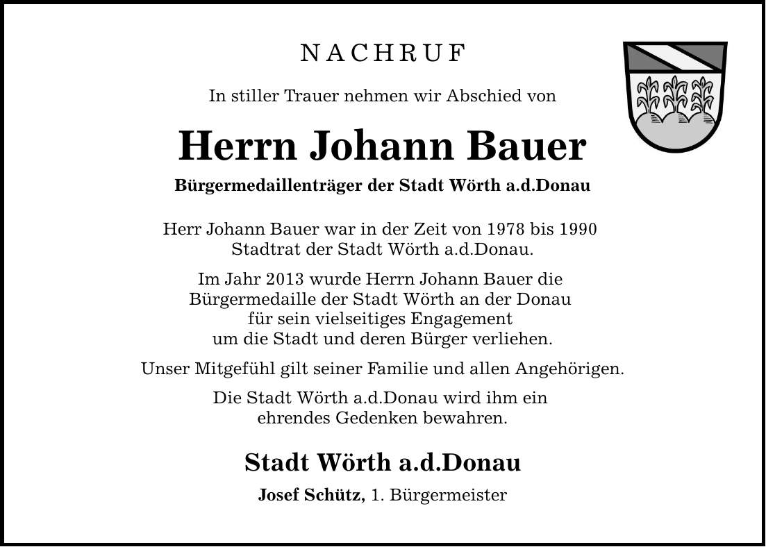 NACHRUF In stiller Trauer nehmen wir Abschied von Herrn Johann Bauer Bürgermedaillenträger der Stadt Wörth a.d.Donau Herr Johann Bauer war in der Zeit von 1978 bis 1990 Stadtrat der Stadt Wörth a.d.Donau. Im Jahr 2013 wurde Herrn Johann Bauer die Bürgermedaille der Stadt Wörth an der Donau für sein vielseitiges Engagement um die Stadt und deren Bürger verliehen. Unser Mitgefühl gilt seiner Familie und allen Angehörigen. Die Stadt Wörth a.d.Donau wird ihm ein ehrendes Gedenken bewahren. Stadt Wörth a.d.Donau Josef Schütz, 1. Bürgermeister