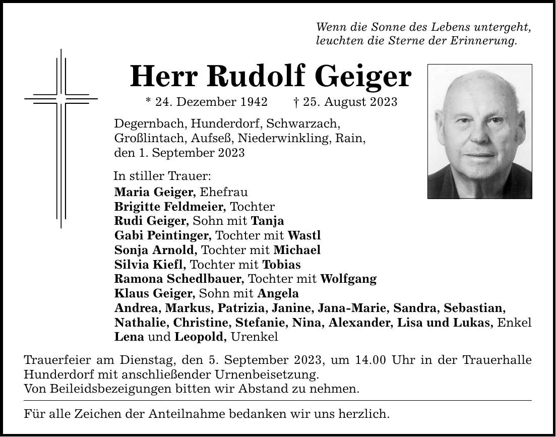 Wenn die Sonne des Lebens untergeht, leuchten die Sterne der Erinnerung. Herr Rudolf Geiger * 24. Dezember ***. August 2023 Degernbach, Hunderdorf, Schwarzach, Großlintach, Aufseß, Niederwinkling, Rain, den 1. September 2023 In stiller Trauer: Maria Geiger, Ehefrau Brigitte Feldmeier, Tochter Rudi Geiger, Sohn mit Tanja Gabi Peintinger, Tochter mit Wastl Sonja Arnold, Tochter mit Michael Silvia Kiefl, Tochter mit Tobias Ramona Schedlbauer, Tochter mit Wolfgang Klaus Geiger, Sohn mit Angela Andrea, Markus, Patrizia, Janine, Jana-Marie, Sandra, Sebastian, Nathalie, Christine, Stefanie, Nina, Alexander, Lisa und Lukas, Enkel Lena und Leopold, Urenkel Trauerfeier am Dienstag, den 5. September 2023, um 14.00 Uhr in der Trauerhalle Hunderdorf mit anschließender Urnenbeisetzung. Von Beileidsbezeigungen bitten wir Abstand zu nehmen. Für alle Zeichen der Anteilnahme bedanken wir uns herzlich.