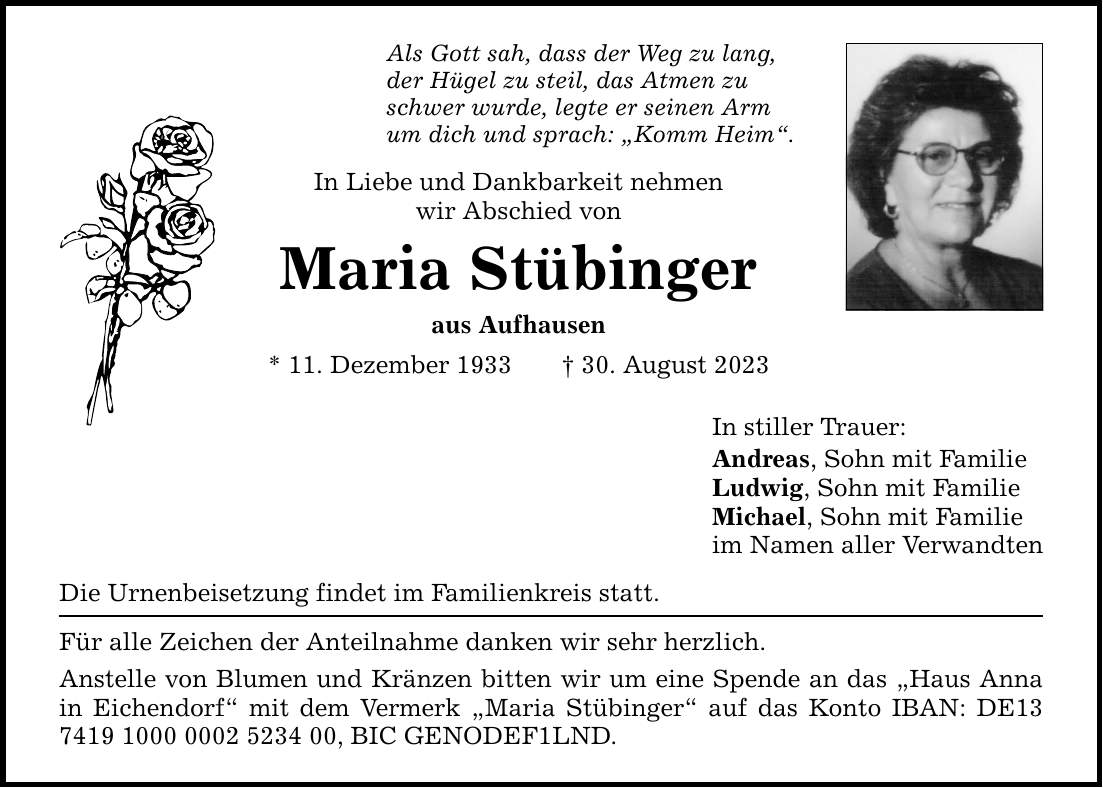 Als Gott sah, dass der Weg zu lang, der Hügel zu steil, das Atmen zu schwer wurde, legte er seinen Arm um dich und sprach: Komm Heim. In Liebe und Dankbarkeit nehmen wir Abschied von Maria Stübinger aus Aufhausen * 11. Dezember ***. August 2023 Die Urnenbeisetzung findet im Familienkreis statt. Für alle Zeichen der Anteilnahme danken wir sehr herzlich. Anstelle von Blumen und Kränzen bitten wir um eine Spende an das Haus Anna in Eichendorf mit dem Vermerk Maria Stübinger auf das Konto IBAN: DE***, BIC GENODEF1LND. In stiller Trauer: Andreas, Sohn mit Familie Ludwig, Sohn mit Familie Michael, Sohn mit Familie im Namen aller Verwandten