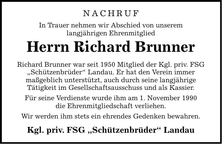 NACHRUF In Trauer nehmen wir Abschied von unserem langjährigen Ehrenmitglied Herrn Richard Brunner Richard Brunner war seit 1950 Mitglied der Kgl. priv. FSG Schützenbrüder Landau. Er hat den Verein immer maßgeblich unterstützt, auch durch seine langjährige Tätigkeit im Gesellschaftsausschuss und als Kassier. Für seine Verdienste wurde ihm am 1. November 1990 die Ehrenmitgliedschaft verliehen. Wir werden ihm stets ein ehrendes Gedenken bewahren. Kgl. priv. FSG Schützenbrüder Landau