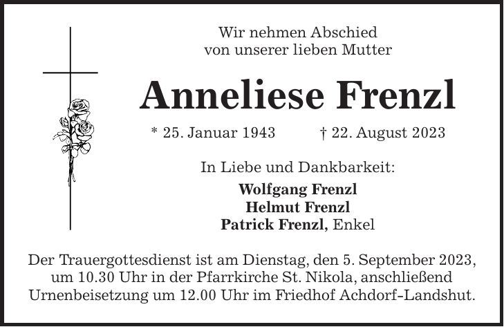 Wir nehmen Abschied von unserer lieben Mutter Anneliese Frenzl * 25. Januar 1943 + 22. August 2023 In Liebe und Dankbarkeit: Wolfgang Frenzl Helmut Frenzl Patrick Frenzl, Enkel Der Trauergottesdienst ist am Dienstag, den 5. September 2023, um 10.30 Uhr in der Pfarrkirche St. Nikola, anschließend Urnenbeisetzung um 12.00 Uhr im Friedhof Achdorf-Landshut.