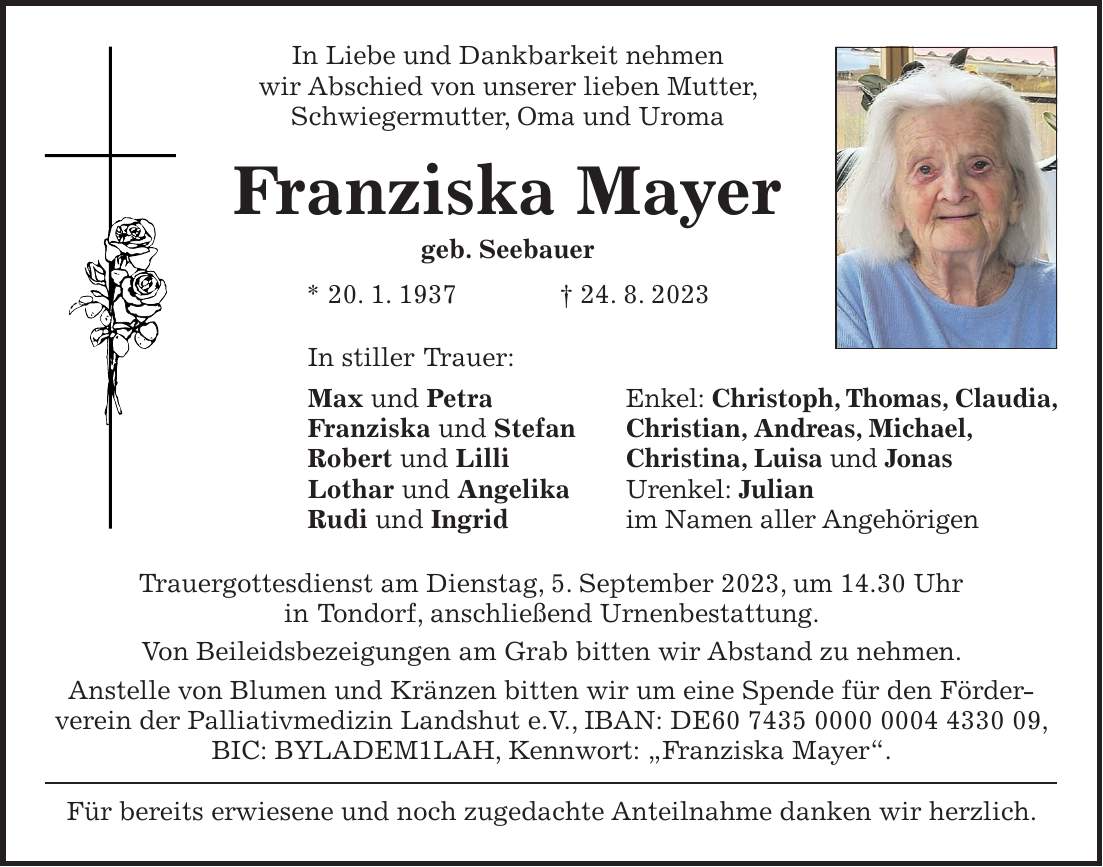 In Liebe und Dankbarkeit nehmen wir Abschied von unserer lieben Mutter, Schwiegermutter, Oma und Uroma Franziska Mayer geb. Seebauer * 20. 1. 1937 + 24. 8. 2023 In stiller Trauer: Max und Petra Franziska und Stefan Robert und Lilli Lothar und Angelika Rudi und Ingrid Trauergottesdienst am Dienstag, 5. September 2023, um 14.30 Uhr in Tondorf, anschließend Urnenbestattung. Von Beileidsbezeigungen am Grab bitten wir Abstand zu nehmen. Anstelle von Blumen und Kränzen bitten wir um eine Spende für den Förderverein der Palliativmedizin Landshut e.V., IBAN: DE***, BIC: BYLADEM1LAH, Kennwort: 'Franziska Mayer'. Für bereits erwiesene und noch zugedachte Anteilnahme danken wir herzlich.Enkel: Christoph, Thomas, Claudia, Christian, Andreas, Michael, Christina, Luisa und Jonas Urenkel: Julian im Namen aller Angehörigen