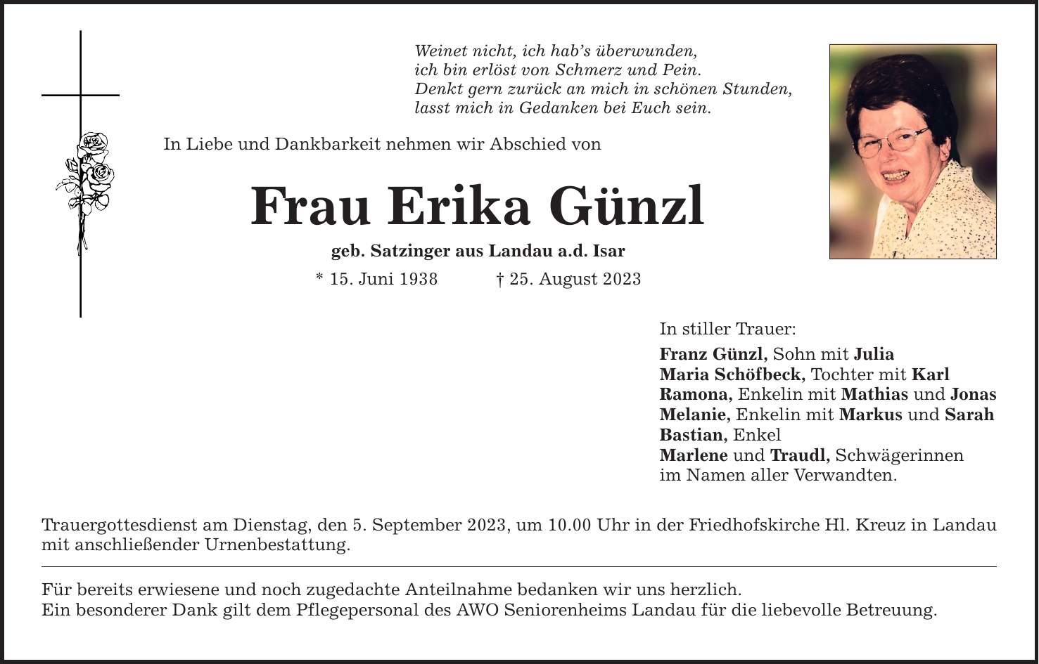 Weinet nicht, ich habs überwunden, ich bin erlöst von Schmerz und Pein. Denkt gern zurück an mich in schönen Stunden, lasst mich in Gedanken bei Euch sein. In Liebe und Dankbarkeit nehmen wir Abschied von Frau Erika Günzl geb. Satzinger aus Landau a.d. Isar * 15. Juni ***. August 2023 Trauergottesdienst am Dienstag, den 5. September 2023, um 10.00 Uhr in der Friedhofskirche Hl. Kreuz in Landau mit anschließender Urnenbestattung. Für bereits erwiesene und noch zugedachte Anteilnahme bedanken wir uns herzlich. Ein besonderer Dank gilt dem Pflegepersonal des AWO Seniorenheims Landau für die liebevolle Betreuung. In stiller Trauer: Franz Günzl, Sohn mit Julia Maria Schöfbeck, Tochter mit Karl Ramona, Enkelin mit Mathias und Jonas Melanie, Enkelin mit Markus und Sarah Bastian, Enkel Marlene und Traudl, Schwägerinnen im Namen aller Verwandten.