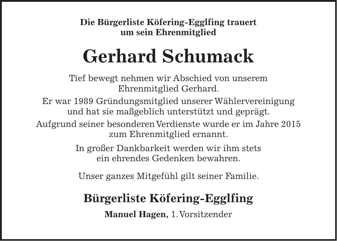 Die Bürgerliste Köfering-Egglfing trauert um sein Ehrenmitglied Gerhard Schumack Tief bewegt nehmen wir Abschied von unserem Ehrenmitglied Gerhard. Er war 1989 Gründungsmitglied unserer Wählervereinigung und hat sie maßgeblich unterstützt und geprägt. Aufgrund seiner besonderen Verdienste wurde er im Jahre 2015 zum Ehrenmitglied ernannt. In großer Dankbarkeit werden wir ihm stets ein ehrendes Gedenken bewahren. Unser ganzes Mitgefühl gilt seiner Familie. Bürgerliste Köfering-Egglfing Manuel Hagen, 1. Vorsitzender