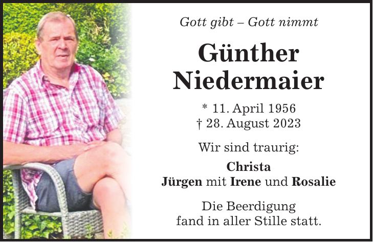 Gott gibt - Gott nimmt Günther Niedermaier * 11. April 1956 + 28. August 2023 Wir sind traurig: Christa Jürgen mit Irene und Rosalie Die Beerdigung fand in aller Stille statt.Gott gibt - Gott nimmt Günther Niedermaier * 11. April 1956 + 28. August 2023 Wir sind traurig: Christa Jürgen mit Irene und Rosalie Die Beerdigung fand in aller Stille statt.