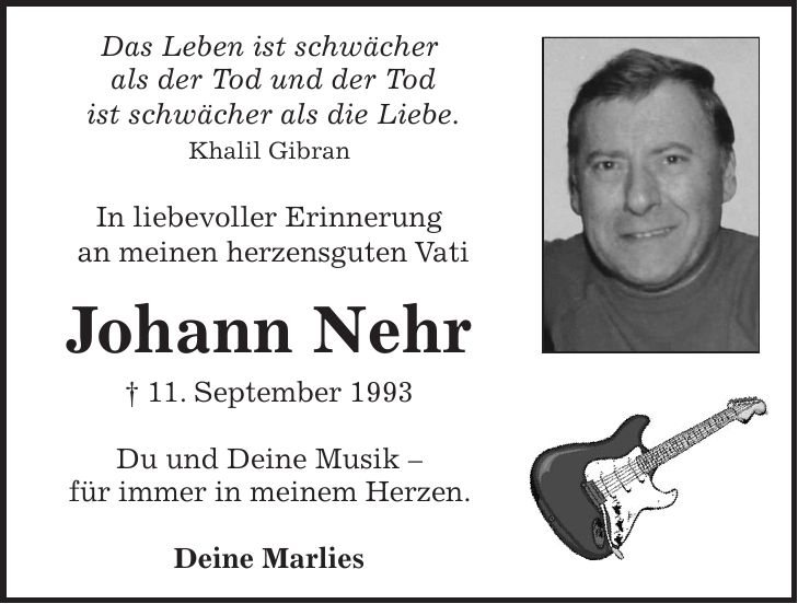 Das Leben ist schwächer als der Tod und der Tod ist schwächer als die Liebe. Khalil Gibran In liebevoller Erinnerung an meinen herzensguten Vati Johann Nehr + 11. September 1993 Du und Deine Musik - für immer in meinem Herzen. Deine Marlies