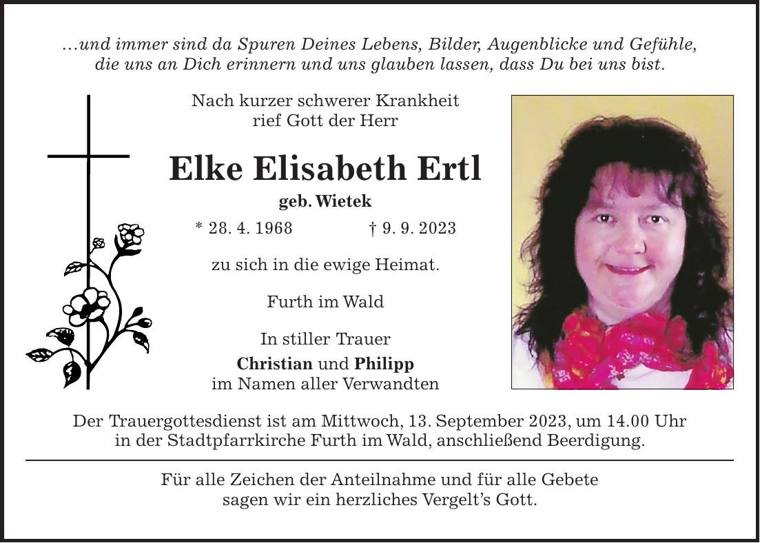 und immer sind da Spuren Deines Lebens, Bilder, Augenblicke und Gefühle, die uns an Dich erinnern und uns glauben lassen, dass Du bei uns bist. Nach kurzer schwerer Krankheit rief Gott der Herr Elke Elisabeth Ertl geb. Wietek * 28. 4. 1968 + 9. 9. 2023 zu sich in die ewige Heimat. Furth im Wald In stiller Trauer Christian und Philipp im Namen aller Verwandten Der Trauergottesdienst ist am Mittwoch, 13. September 2023, um 14.00 Uhr in der Stadtpfarrkirche Furth im Wald, anschließend Beerdigung. Für alle Zeichen der Anteilnahme und für alle Gebete sagen wir ein herzliches Vergelts Gott.