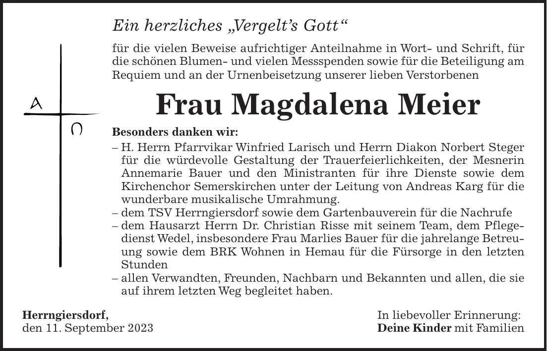 Ein herzliches 'Vergelts Gott' für die vielen Beweise aufrichtiger Anteilnahme in Wort- und Schrift, für die schönen Blumen- und vielen Messspenden sowie für die Beteiligung am Requiem und an der Urnenbeisetzung unserer lieben Verstorbenen Frau Magdalena Meier Besonders danken wir: - H. Herrn Pfarrvikar Winfried Larisch und Herrn Diakon Norbert Steger für die würdevolle Gestaltung der Trauerfeierlichkeiten, der Mesnerin Annemarie Bauer und den Ministranten für ihre Dienste sowie dem Kirchenchor Semerskirchen unter der Leitung von Andreas Karg für die wunderbare musikalische Umrahmung. - dem TSV Herrngiersdorf sowie dem Gartenbauverein für die Nachrufe - dem Hausarzt Herrn Dr. Christian Risse mit seinem Team, dem Pflegedienst Wedel, insbesondere Frau Marlies Bauer für die jahrelange Betreuung sowie dem BRK Wohnen in Hemau für die Fürsorge in den letzten Stunden - allen Verwandten, Freunden, Nachbarn und Bekannten und allen, die sie auf ihrem letzten Weg begleitet haben. Herrngiersdorf, In liebevoller Erinnerung: den 11. September 2023 Deine Kinder mit Familien